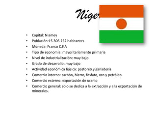 NígerCapital: NiameyPoblación:15.306.252 habitantesMoneda: Franco C.F.ATipo de economía: mayoritariamente primariaNivel de industrialización: muy bajoGrado de desarrollo: muy bajoActividad económica básica: pastoreo y ganaderíaComercio interno: carbón, hierro, fosfato, oro y petróleo.Comercio externo: exportación de uranio Comercio general: solo se dedica a la extracción y a la exportación de minerales.
