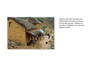 Nepal, al momento de pasar a la edad moderna lo hizo con chozas construidas de paja  y adobe, sin escuelas, hospitales y con servicios básicos escasos 