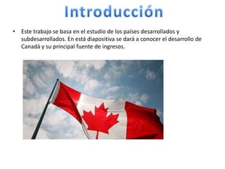 IntroducciónEste trabajo se basa en el estudio de los países desarrollados y subdesarrollados. En está diapositiva se dará a conocer el desarrollo de Canadá y su principal fuente de ingresos.
