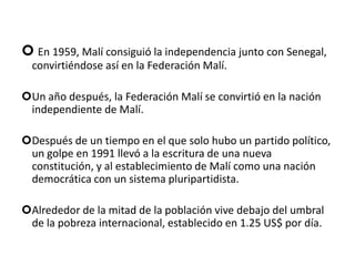  Malí o MaliCuyo nombre oficial es República de Malí o República de Mali, es un estado sin litoral de África occidental. Malí es el séptimo país más extenso de África, y limita al norte con Argelia, al este con Níger, al oeste con Mauritania y Senegal, y al sur con Costa de Marfil, Guinea y Burkina Faso. Su tamaño es de 1.240.000 km², y su población estimada es de alrededor de 12.000.000 de habitantes. Su capital es Bamako.