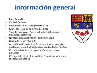 Información generalPaís: CanadáCapital: OttawaPoblación: 33.311.389 (puesto 37º)Moneda: Dólar canadiense C$, CAD.Tipo de economía: Sociedad industrial, recursos naturales, comercioNivel de industrialización: alta tecnologíaGrado de desarrollo: altoActividades Económicas Básicas: minería, energía nuclear, energía hidroeléctrica, combustibles Fósiles.Comercio Interior: La explotación de recursos naturalesComercio Exterior: Electrónica, Comunicaciones, y la tecnología química