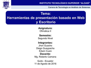 Asignatura:
Ofimática II
Semestre:
Segundo Nivel
Integrantes:
Jhon Guacho
Diego Guaypacha
Edwin Cusin
Docente:
Mg. Roberto Camana
Quito - Ecuador
11 de Agosto de 2016
Tema:
Herramientas de presentación basado en Web
y Escritorio
INSTITUTO TECNOLÓGICO SUPERIOR “ALOASÍ”
Carrera de Tecnología en Análisis de Sistemas
 