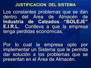 JUSTIFICACION  DEL SISTEMALos constantes problemas que se dan dentro del Área de Almacén de Industria de Calzados “BOLEJE” E.I.R.L. Conlleva a que la empresa  tenga perdidas económicas.Por lo cual la empresa opto por implementar un Sistema que le permita dar solución a los problemas que se presentan en el Área de Almacén. 