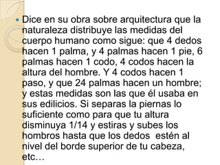     EL HOMBRE DE VITRUVIO   En su Studio (Real Academia de Venecia), también conocido como El hombre de Vitruvio, Leonardo da Vinci realiza una visión del hombre como centro del Universo al quedar inscrito en un círculo y un cuadrado. El cuadrado es la base de lo clásico: el módulo del cuadrado se emplea en toda la arquitectura clásica, el uso del ángulo de 90º y la simetría son bases grecolatinas de la arquitectura. 