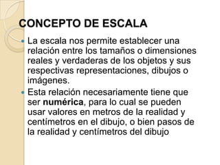 ESCALALa escala nos permite representar o dibujar en una superficie pequeña de papel un objeto o una superficie de gran tamaño    Por ejemplo:                         El plano de una casa                         El plano de un edificio                         El plano de una habitación                         El dibujo de una persona