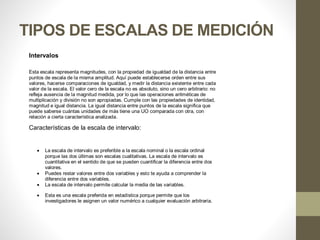 TIPOS DE ESCALAS DE MEDICIÓN
Intervalos
Esta escala representa magnitudes, con la propiedad de igualdad de la distancia entre
puntos de escala de la misma amplitud. Aquí puede establecerse orden entre sus
valores, hacerse comparaciones de igualdad, y medir la distancia existente entre cada
valor de la escala. El valor cero de la escala no es absoluto, sino un cero arbitrario: no
refleja ausencia de la magnitud medida, por lo que las operaciones aritméticas de
multiplicación y división no son apropiadas. Cumple con las propiedades de identidad,
magnitud e igual distancia. La igual distancia entre puntos de la escala significa que
puede saberse cuántas unidades de más tiene una UO comparada con otra, con
relación a cierta característica analizada.
Características de la escala de intervalo:
 La escala de intervalo es preferible a la escala nominal o la escala ordinal
porque las dos últimas son escalas cualitativas. La escala de intervalo es
cuantitativa en el sentido de que se pueden cuantificar la diferencia entre dos
valores.
 Puedes restar valores entre dos variables y esto te ayuda a comprender la
diferencia entre dos variables.
 La escala de intervalo permite calcular la media de las variables.
 Esta es una escala preferida en estadística porque permite que los
investigadores le asignen un valor numérico a cualquier evaluación arbitraria.
 