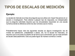 TIPOS DE ESCALAS DE MEDICIÓN
Ejemplo:
La escala de intervalo es el tipo de pregunta que se utiliza con mayor frecuencia en un
estudio o investigación. Para obtener cualquier tipo de respuesta, es indispensable
que la pregunta solicitada requiera que los encuestados respondan en una escala
numérica donde la diferencia entre los dos números sea la misma.
Probablemente hayas visto las siguientes escalas en alguna investigación; las de
niveles de satisfacción, probabilidad o deseo, etc. En la escala de intervalos, se
requiere que la encuesta se diseñe de tal forma que la dimensión que se mida también
se escale adecuadamente. Esto se puede lograr de manera numérica o verbal.
 