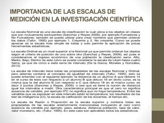 IMPORTANCIA DE LAS ESCALAS DE
MEDICIÓN EN LA INVESTIGACIÓN CIENTÍFICA
La escala Nominal es una escala de clasificación la cual ubica a los objetos en clases
que son mutuamente excluyentes (Sanchez y Reyes 2009), por ejemplo Fumadores y
No Fumadores; también se puede utilizar para crear números que permitan ordenar
los datos (Tafur, 1995) por ejemplo 1. Creyente y 2. No creyente. Como se puede
apreciar es la escala más simple de todas y solo permite la aplicación de pocas
herramientas estadísticas.
La escala Ordinal es un nivel superior a la Nominal ya que permite ordenar los objetos
según el criterio de posición de uno sobre otro (Sanchez y Reyes, 2009), así pues si
consideramos el ingreso económico de una población la clasificación sería: Alto,
Medio, Bajo. Dentro de este rubro se puede considerar la escala de Likert hasta cuatro
ítems, ya que de cinco a siete sería de intervalo (De la Garza, Morales y Gonzales,
2013).
La escala de intervalo tiene todas las propiedades de las escalas Nominal y Ordinal,
pero además contiene el concepto de igualdad de intervalo (Tafur, 1995), esto se
puede entender con el siguiente ejemplo: la distancia de un alumno A que obtiene 14
en el curso de tesis con respecto a un alumno B que obtuvo 16 en dicho curso, es la
misma que la del alumno B con respecto a C que obtuvo 18 en el mismo curso; es
decir 2 puntos (Sanchez y Reyes, 2009); o sea que se tiene la noción de distancia
igual los intervalos a medir. Otra característica principal es que el cero no significa
ausencia de variable, por ejemplo 0ºC no significa que no haya temperatura. Entre las
variables que se expresan en este intervalo están la temperatura, los resultados de los
test de inteligencia (CI), la escala de calificación de los docentes, el tiempo etc.
La escala de Razón o Proporción es la escala superior y contiene todas las
propiedades de las escalas anteriormente mencionadas incluyendo al cero como
ausencia de variable por ejemplo: peso, estatura, distancia población, tasa de valor,
valor monetario, etc. (Tafur, 1995). En este caso son aplicables todos los estadísticos.
 