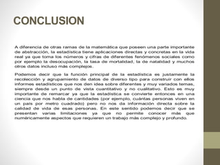 CONCLUSION
A diferencia de otras ramas de la matemática que poseen una parte importante
de abstracción, la estadística tiene aplicaciones directas y concretas en la vida
real ya que toma los números y cifras de diferentes fenómenos sociales como
por ejemplo la desocupación, la tasa de mortalidad, la de natalidad y muchos
otros datos incluso más complejos.
Podemos decir que la función principal de la estadística es justamente la
recolección y agrupamiento de datos de diverso tipo para construir con ellos
informes estadísticos que nos den idea sobre diferentes y muy variados temas,
siempre desde un punto de vista cuantitativo y no cualitativo. Esto es muy
importante de remarcar ya que la estadística se convierte entonces en una
ciencia que nos habla de cantidades (por ejemplo, cuántas personas viven en
un país por metro cuadrado) pero no nos da información directa sobre la
calidad de vida de esas personas. En este sentido podemos decir que se
presentan varias limitaciones ya que no permite conocer más que
numéricamente aspectos que requieren un trabajo más complejo y profundo.
 