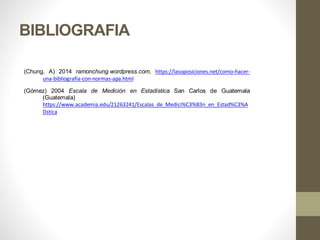 BIBLIOGRAFIA
(Chung, A) 2014 ramonchung.wordpress.com, https://lasoposiciones.net/como-hacer-
una-bibliografia-con-normas-apa.html
(Gómez) 2004 Escala de Medición en Estadística San Carlos de Guatemala
(Guatemala)
https://www.academia.edu/21263241/Escalas_de_Medici%C3%B3n_en_Estad%C3%A
Dstica
 