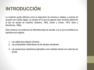 INTRODUCCIÓN
La medición puede definirse como la asignación de números a objetos y eventos de
acuerdo con ciertas reglas; La manera en la que se asignan esos números determina
el tipo de escala de medición (Stevens, 1946; Cohen y Cohen, 1975; Saris y
Stronkhorst, 1984).
Esto conduce a la existencia de diferentes tipos de escalas, por lo que el problema se
transforma en explicar:
1. Las reglas para asignar números.
2. Las propiedades matemáticas de las escalas resultantes .
3. Las operaciones estadísticas aplicables a las medidas hechas con cada tipo de
escala.
 