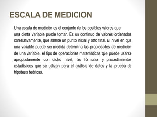 ESCALA DE MEDICION
Una escala de medición es el conjunto de los posibles valores que
una cierta variable puede tomar. Es un continuo de valores ordenados
correlativamente, que admite un punto inicial y otro final. El nivel en que
una variable puede ser medida determina las propiedades de medición
de una variable, el tipo de operaciones matemáticas que puede usarse
apropiadamente con dicho nivel, las fórmulas y procedimientos
estadísticos que se utilizan para el análisis de datos y la prueba de
hipótesis teóricas.
 