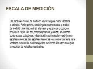 ESCALA DE MEDICIÓN
Las escalas o niveles de medición se utilizan para medir variables
o atributos. Por lo general, se distinguen cuatro escalas o niveles
de medición: nominal, ordinal, intervalos y escalas de proporción,
cociente o razón. Las dos primeras (nominal y ordinal) se conocen
como escalas categóricas, y las dos últimas (intervalo y razón) como
escalas numéricas. Las escalas categóricas se usan comúnmente para
variables cualitativas, mientras que las numéricas son adecuadas para
la medición de variables cuantitativas.
 
