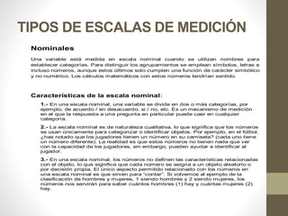 TIPOS DE ESCALAS DE MEDICIÓN
Nominales
Una variable está medida en escala nominal cuando se utilizan nombres para
establecer categorías. Para distinguir los agrupamientos se emplean símbolos, letras e
incluso números, aunque estos últimos solo cumplen una función de carácter simbólico
y no numérico. Los cálculos matemáticos con estos números tendrían sentido.
Características de la escala nominal:
1.- En una escala nominal, una variable se divide en dos o más categorías, por
ejemplo, de acuerdo / en desacuerdo, si / no, etc. Es un mecanismo de medición
en el que la respuesta a una pregunta en particular puede caer en cualquier
categoría.
2.- La escala nominal es de naturaleza cualitativa, lo que significa que los números
se usan únicamente para categorizar o identificar objetos. Por ejemplo, en el fútbol,
¿has notado que los jugadores tienen un número en su camiseta? (cada uno tiene
un número diferente). La realidad es que estos números no tienen nada que ver
con la capacidad de los jugadores, sin embargo, pueden ayudar a identificar al
jugador.
3.- En una escala nominal, los números no definen las características relacionadas
con el objeto, lo que significa que cada número se asigna a un objeto aleatorio o
por decisión propia. El único aspecto permitido relacionado con los números en
una escala nominal es que sirven para “contar”. Si volvemos al ejemplo de la
clasificación de hombres y mujeres, 1 siendo hombres y 2 siendo mujeres, los
números nos servirán para saber cuántos hombres (1) hay y cuántas mujeres (2)
hay.
 