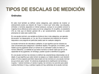 TIPOS DE ESCALAS DE MEDICIÓN
Ordinales
En este nivel también se definen varias categorías, pero además de mostrar un
ordenamiento existe una relación de “mayor o menor que” entre ellas. Las etiquetas,
símbolos o números asignados si indican jerarquía, aunque no es posible conocer la
magnitud de la diferencia entre cada una de las categorías. En el gráfico, el presidente
(10) es más que el director general (8) y así sucesivamente, aunque no puede
precisarse en cada caso cuánto más.
En una escala nominal, una variable se divide en dos o más categorías, por ejemplo,
de acuerdo / en desacuerdo, si / no, etc. Es un mecanismo de medición en el que la
respuesta a una pregunta en particular puede caer en cualquier categoría.
La escala nominal es de naturaleza cualitativa, lo que significa que los números se
usan únicamente para categorizar o identificar objetos. Por ejemplo, en el fútbol, ¿has
notado que los jugadores tienen un número en su camiseta? (cada uno tiene un
número diferente). La realidad es que estos números no tienen nada que ver con la
capacidad de los jugadores, sin embargo, pueden ayudar a identificar al jugador.
En una escala nominal, los números no definen las características relacionadas con el
objeto, lo que significa que cada número se asigna a un objeto aleatorio o por decisión
propia. El único aspecto permitido relacionado con los números en una escala nominal
es que sirven para “contar”. Si volvemos al ejemplo de la clasificación de hombres y
mujeres, 1 siendo hombres y 2 siendo mujeres, los números nos servirán para saber
cuántos hombres (1) hay y cuántas mujeres (2) hay carteristas de la escala nominal.
 