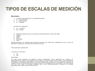 TIPOS DE ESCALAS DE MEDICIÓN
Ejemplo:
1. ¿Cómo describirías tu comportamiento?
 E – extrovertido
 I – introvertido
 A – ambas
¿Cuál es tu género?
 H – hombre
 M – mujer
2. Podrías seleccionar una opción que describa tu color de pelo:
 Negro
 Café
 Rojo
 Amarillo
 Otro
Existe también un subtipo de escala nominal con solo dos categorías, tal y como el
ejemplo de género mencionado anteriormente.
Otro ejemplo podría ser:
¿Tienes un iPhone?
 Si
 No
Ordinales:
En este nivel también se definen varias categorías, pero además de mostrar un
ordenamiento existe una relación de “mayor o menor que” entre ellas. Las etiquetas,
símbolos o números asignados si indican jerarquía, aunque no es posible conocer la
magnitud de la diferencia entre cada una de las categorías. En el gráfico, el presidente
(10) es más que el director general (8) y así sucesivamente, aunque no puede
precisarse en cada caso cuánto más.
 