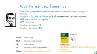 Consultor y arquitecto de sistemas Office 365, SharePoint, Project Server y CRM
Dynamics.
Docente en la Escuela de Negocios EAE en el Master de Gestión de Proyectos
MBA por el Instituto de Empresa
MCT de Microsoft
Consultor y docente de ITIL
Consultor y docente de PMI
móvil: 685106684
Mail jftamames@gmail.com
tw: @jftamames
In es.linkedin.com/in/jftamames
blogs: http://jftamames.wordpress.com/
Publicaciones
Cloud Spain Club | ITIL | Gestión de Proyectos |
SharePoint
Amazón Author
Jo s é Fe r n á n d e z Ta m a m e s
 