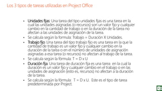 • Unidades fijas: Una tarea del tipo unidades fijas es una tarea en la
cual las unidades asignadas (o recursos) son un valor fijo y cualquier
cambio en la cantidad de trabajo o en la duración de la tarea no
afectan a las unidades de asignación de la tarea.
• Se calcula según la formula: Trabajo = Duración X Unidades.
• Trabajo fijo :Una tarea del tipo trabajo fijo es una tarea en la que la
cantidad de trabajo es un valor fijo y cualquier cambio en la
duración de la tarea o en el número de unidades de asignación
asignadas a esa tarea (o recursos) no afectan al trabajo de la tarea.
• Se calcula según la fórmula: T = D x U
• Duración fija: Una tarea de duración fija es una tarea en la cual la
duración es un valor fijo y cualquier cambio en el trabajo o en las
unidades de asignación (esto es, recursos) no afectan a la duración
de la tarea.
• Se calcula según la fórmula: T = D x U. Este es el tipo de tarea
predeterminada por Project.
 
