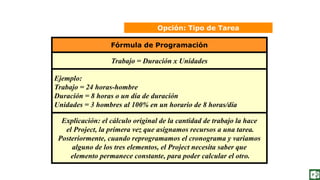 Opción: Tipo de Tarea
Fórmula de Programación
Trabajo = Duración x Unidades
Ejemplo:
Trabajo = 24 horas-hombre
Duración = 8 horas o un día de duración
Unidades = 3 hombres al 100% en un horario de 8 horas/día
Explicación: el cálculo original de la cantidad de trabajo la hace
el Project, la primera vez que asignamos recursos a una tarea.
Posteriormente, cuando reprogramamos el cronograma y variamos
alguno de los tres elementos, el Project necesita saber que
elemento permanece constante, para poder calcular el otro.
 