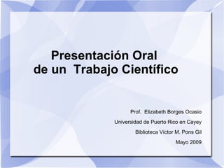 Presentación Oral
de un Trabajo Científico


                   Prof. Elizabeth Borges Ocasio
             Universidad de Puerto Rico en Cayey
                     Biblioteca Víctor M. Pons Gil
                                      Mayo 2009
 