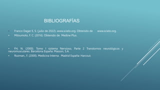 BIBLIOGRAFÍAS
• Franco Dager E, S. (julio de 2022). www.scielo.org. Obtenido de www.scielo.org.
• Mitsumoto, F. C. (2016). Obtenido de Medine Plus.
• FH, N. (2000). Tomo I sistema Nervioso, Parte 2 Transtornos neurológicos y
neuromusculares. Barcelona España: Masson, S.A.
• Rozman., F. (2000). Medicina Interna . Madrid España: Harcout.
 