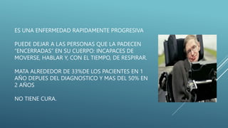 ES UNA ENFERMEDAD RAPIDAMENTE PROGRESIVA
PUEDE DEJAR A LAS PERSONAS QUE LA PADECEN
“ENCERRADAS” EN SU CUERPO: INCAPACES DE
MOVERSE, HABLAR Y, CON EL TIEMPO, DE RESPIRAR.
MATA ALREDEDOR DE 33%DE LOS PACIENTES EN 1
AÑO DEPUES DEL DIAGNOSTICO Y MAS DEL 50% EN
2 AÑOS
NO TIENE CURA.
 