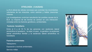 ETIOLOGÍA ( CAUSAS)
La ELA afecta las células nerviosas que controlan los movimientos
voluntarios de los músculos, como caminar y hablar (neuronas
motoras
Los investigadores continúan estudiando las posibles causas de la
ELA. La mayoría de las teorías se centran en una interacción
compleja entre los factores genéticos y ambientales.
Factores: hereditario.
Entre el 5 y el 10 % de las personas con esclerosis lateral
amiotrófica la heredaron , la edad, el sexo , la genética ,la esclerosis
lateral amiotrófica familiar y la esclerosis lateral amiotrófica no
hereditaria
Factores ambientales
Tabaquismo.
Exposición a toxinas ambientales.
Servicio militar.
 