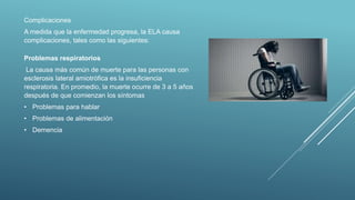 Complicaciones
A medida que la enfermedad progresa, la ELA causa
complicaciones, tales como las siguientes:
Problemas respiratorios
La causa más común de muerte para las personas con
esclerosis lateral amiotrófica es la insuficiencia
respiratoria. En promedio, la muerte ocurre de 3 a 5 años
después de que comienzan los síntomas
• Problemas para hablar
• Problemas de alimentación
• Demencia
 