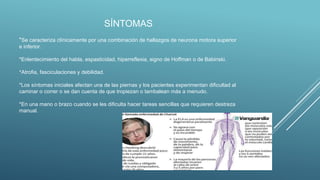 SÍNTOMAS
*Se caracteriza clínicamente por una combinación de hallazgos de neurona motora superior
e inferior.
*Enlentecimiento del habla, espasticidad, hiperreflexia, signo de Hoffman o de Babinski.
*Atrofia, fasciculaciones y debilidad.
*Los síntomas iniciales afectan una de las piernas y los pacientes experimentan dificultad al
caminar o correr o se dan cuenta de que tropiezan o tambalean más a menudo.
*En una mano o brazo cuando se les dificulta hacer tareas sencillas que requieren destreza
manual.
 