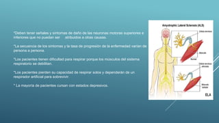 *Deben tener señales y síntomas de daño de las neuronas motoras superiores e
inferiores que no puedan ser atribuidos a otras causas.
*La secuencia de los síntomas y la tasa de progresión de la enfermedad varían de
persona a persona.
*Los pacientes tienen dificultad para respirar porque los músculos del sistema
respiratorio se debilitan.
*Los pacientes pierden su capacidad de respirar solos y dependerán de un
respirador artificial para sobrevivir.
* La mayoría de pacientes cursan con estados depresivos.
 