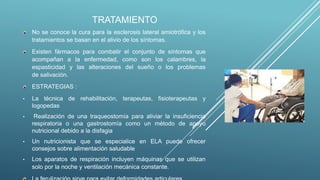 TRATAMIENTO
No se conoce la cura para la esclerosis lateral amiotrófica y los
tratamientos se basan en el alivio de los síntomas.
Existen fármacos para combatir el conjunto de síntomas que
acompañan a la enfermedad, como son los calambres, la
espasticidad y las alteraciones del sueño o los problemas
de salivación.
ESTRATEGIAS :
• La técnica de rehabilitación, terapeutas, fisioterapeutas y
logopedas
• Realización de una traqueostomía para aliviar la insuficiencia
respiratoria o una gastrostomía como un método de apoyo
nutricional debido a la disfagia
• Un nutricionista que se especialice en ELA puede ofrecer
consejos sobre alimentación saludable
• Los aparatos de respiración incluyen máquinas que se utilizan
solo por la noche y ventilación mecánica constante.
 