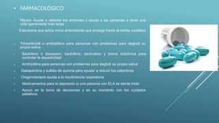 • FARMACOLÓGICO
• Riluzol. Ayuda a retardar los síntomas y ayuda a las personas a tener una
vida ligeramente más larga
Edavarone que actúa como antioxidante que protege frente al estrés oxidativo
 Trihexifenidil o amitriptilina para personas con problemas para deglutir su
propia saliva
• Baclofeno o diazepam, baclofeno, dantroleno y toxina botulínica para
controlar la espasticidad
 Amitriptilina para personas con problemas para deglutir su propia saliva
 Gabapentina y sulfato de quinina para ayudar a reducir los calambres.
 Oxigenoterapia ayuda a la insuficiencia respiratoria
• Medicamentos para la depresión si una persona con ELA se siente triste
• Apoyo en la toma de decisiones y en su momento con los cuidados
paliativos
 