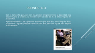PRONOSTICO
Con el tiempo las personas con ELA pierden progresivamente la capacidad para
desenvolverse o cuidarse. La muerte ocurre al cabo de 3 a 5 años después del
diagnostico.
Aproximadamente 1 de 4 personas sobrevive por mas de 5 años después de su
diagnostico, algunas personas viven mucho mas pero con ayuda para respirar
artificialmente.
 