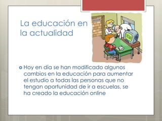 La educación en
la actualidad
 Hoy en día se han modificado algunos
cambios en la educación para aumentar
el estudio a todas las personas que no
tengan oportunidad de ir a escuelas, se
ha creado la educación online
 