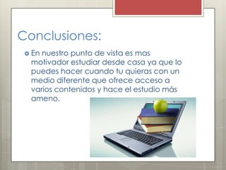 Conclusiones:
 En nuestro punto de vista es mas
motivador estudiar desde casa ya que lo
puedes hacer cuando tu quieras con un
medio diferente que ofrece acceso a
varios contenidos y hace el estudio más
ameno.
 