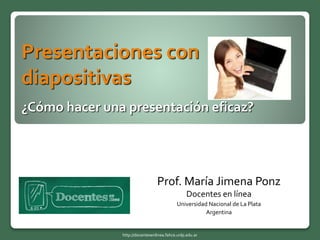 Presentaciones con
diapositivas
¿Cómo hacer una presentación eficaz?
Prof. María Jimena Ponz
Docentes en línea
Universidad Nacional de La Plata
Argentina
http://docentesenlinea.fahce.unlp.edu.ar
 