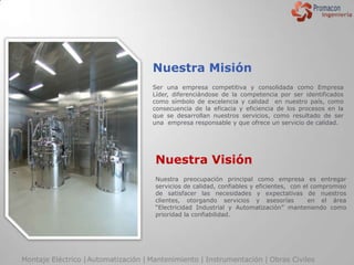 Nuestra Misión
                                     Ser una empresa competitiva y consolidada como Empresa
                                     Líder, diferenciándose de la competencia por ser identificados
                                     como símbolo de excelencia y calidad en nuestro país, como
                                     consecuencia de la eficacia y eficiencia de los procesos en la
                                     que se desarrollan nuestros servicios, como resultado de ser
                                     una empresa responsable y que ofrece un servicio de calidad.




                                      Nuestra Visión
                                      Nuestra preocupación principal como empresa es entregar
                                      servicios de calidad, confiables y eficientes, con el compromiso
                                      de satisfacer las necesidades y expectativas de nuestros
                                      clientes, otorgando servicios y asesorías            en el área
                                      “Electricidad Industrial y Automatización” manteniendo como
                                      prioridad la confiabilidad.




Montaje Eléctrico | Automatización | Mantenimiento | Instrumentación | Obras Civiles
 