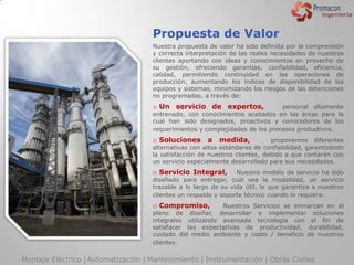 Propuesta de Valor
                                     Nuestra propuesta de valor ha sido definida por la comprensión
                                     y correcta interpretación de las reales necesidades de nuestros
                                     clientes aportando con ideas y conocimientos en provecho de
                                     su gestión, ofreciendo garantías, confiabilidad, eficiencia,
                                     calidad, permitiendo continuidad en las operaciones de
                                     producción, aumentando los índices de disponibilidad de los
                                     equipos y sistemas, minimizando los riesgos de las detenciones
                                     no programadas, a través de:
                                     o Un servicio de expertos,                personal altamente
                                     entrenado, con conocimientos acabados en las áreas para la
                                     cual han sido designados, proactivos y conocedores de los
                                     requerimientos y complejidades de los procesos productivos.
                                     o Soluciones a        medida,           proponemos diferentes
                                     alternativas con altos estándares de confiabilidad, garantizando
                                     la satisfacción de nuestros clientes, debido a que contarán con
                                     un servicio especialmente desarrollado para sus necesidades.
                                     o Servicio Integral,        Nuestro modelo de servicio ha sido
                                     diseñado para entregar, cual sea la modalidad, un servicio
                                     trazable a lo largo de su vida útil, lo que garantiza a nuestros
                                     clientes un respaldo y soporte técnico cuando lo requiera.
                                     o Compromiso,         Nuestros Servicios se enmarcan en el
                                     plano de diseñar, desarrollar e implementar soluciones
                                     integrales utilizando avanzada tecnología con el fin de
                                     satisfacer las expectativas de productividad, durabilidad,
                                     cuidado del medio ambiente y costo / beneficio de nuestros
                                     clientes.

Montaje Eléctrico | Automatización | Mantenimiento | Instrumentación | Obras Civiles
 