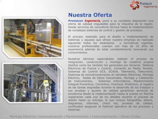 Nuestra Oferta
                                     Promacon Ingeniería, pone a su completa disposición una
                                     oferta de calidad inigualable para la industria de la región.
                                     Desde servicios de consultoría técnica hasta la implementación
                                     de complejos sistemas de control y gestión de procesos.

                                     El proceso realizado para el diseño o implementación de
                                     sistemas y equipos que ofrece nuestra empresa es realizado
                                     siguiendo todos los estándares     y normativas vigentes,
                                     nuestros profesionales cuentan con mas de 10 años de
                                     experiencia además de estar constantemente renovando sus
                                     conocimientos.

                                     Nuestros técnicos especialistas realizan el proceso de
                                     integración, construcción y montaje de nuestros propios
                                     diseños como los también los generados por terceros: Tableros
                                     Eléctricos de Fuerza y Control, Comando en Media Tensión,
                                     Sistemas de Control DCS, SCADA, Telemetría, Telecontrol,
                                     Sistemas de Acondicionamiento de Variables Eléctricas, Montaje
                                     Eléctrico, Redes de Datos Industriales, Montaje y Calibración
                                     de Instrumentos,       Sistemas Informáticos, Mantenimiento
                                     Integral Preventivo, Correctivo, Overhaul, Predictivo, el registro
                                     de las tareas asignadas durante el desarrollo de los trabajos y
                                     sus pruebas y ajustes de calidad garantizan servicios de
                                     excelencia desde la implementación hasta la puesta en Marcha
                                     registrando cada uno de los detalles durante el proceso de
                                     diseño hasta su entrega, lo que incluye fotografías, planos,
                                     diagramas, informes, check list, pruebas de calidad,
                                     certificados aseguran el historial operativo de los procesos y
                                     sistemas.

Montaje Eléctrico | Automatización | Mantenimiento | Instrumentación | Obras Civiles
 