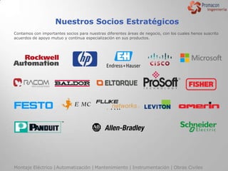 Nuestros Socios Estratégicos
Contamos con importantes socios para nuestras diferentes áreas de negocio, con los cuales henos suscrito
acuerdos de apoyo mutuo y continua especialización en sus productos.




Montaje Eléctrico | Automatización | Mantenimiento | Instrumentación | Obras Civiles
 
