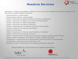 Nuestros Servicios

Confiando en nuestras capacidades, contamos con servicios de gran utilidad par la industria regional y del
país entre los cuales podemos mencionar:
o   Montaje Eléctrico e Instrumental
o   Mantenimiento Eléctrico e Instrumental
o   Diseño y Fabricación de Tableros Eléctricos de Fuerza y Distribución
o   Diseño y Fabricación de Tableros de Control e Instrumentación
o   Diseño y Fabricación de Tableros Neumáticos
o   Diseño y Fabricación de sistemas Hidráulicos
o   Diseño e Implementación de Sistemas de Control DCS & SCADA
o   Diseño e Integración de Sistemas Informáticos
o   Ingeniería de Procesos
o   Diseño e Integración de Sistemas para Telemetría y Telecontrol
o   Diseño y Fabricación de sistemas Hidráulicos
o   Diseño e Implementación de Sistemas para gestión de Activos, Mantenimiento, Energía
o   Redes de Datos Industriales (Fibra Óptica, Wireless, Satelital, VHF Data)
o   Configuración y Parametrización de Equipamiento Activo de Control y Comunicaciones
o   Configuración y Parametrización de Servidores y PC
o   Desarrollo, Diseño e Implementación de Sistemas Dedicados o Expertos


           Comprometidos con el área minera es que estamos desarrollando:




Montaje Eléctrico | Automatización | Mantenimiento | Instrumentación | Obras Civiles
 