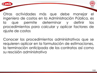 100
Otras actividades más que debe manejar el
ingeniero de costos en la Administración Pública, es
la que permite determinar y definir los
procedimientos para calcular y aplicar factores de
ajuste de costos
Conocer los procedimientos administrativos que se
requieren aplicar en la formulación de estimaciones,
la terminación anticipada de los contratos así como
su rescisión administrativa
 