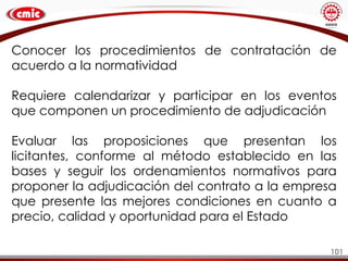 101
Conocer los procedimientos de contratación de
acuerdo a la normatividad
Requiere calendarizar y participar en los eventos
que componen un procedimiento de adjudicación
Evaluar las proposiciones que presentan los
licitantes, conforme al método establecido en las
bases y seguir los ordenamientos normativos para
proponer la adjudicación del contrato a la empresa
que presente las mejores condiciones en cuanto a
precio, calidad y oportunidad para el Estado
 