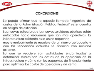 102
CONCLUSIONES
Se puede afirmar que la especie llamada “Ingeniero de
costos de la Administración Pública Federal” se encuentra
en peligro de extinción.
Las nuevas estructuras y los nuevos servidores públicos están
enfocados hacia esquemas que son mas operativos; la
infraestructura existente es la única requerida.
muy eventualmente se requiere de un nuevo aeropuerto y
con las tendencias actuales se financia con recursos
externos.
Lo que se requiere son actividades encaminadas a
determinar cuales son los costos de la operación de la
infraestructura y cómo son los esquemas de financiamiento
para optimizar los costos de operación y de venta.
 