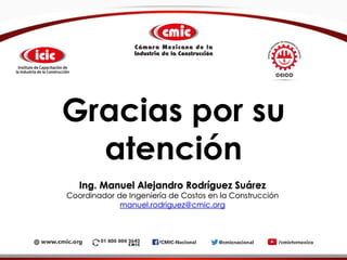 Gracias por su
atención
Ing. Manuel Alejandro Rodríguez Suárez
Coordinador de Ingeniería de Costos en la Construcción
manuel.rodriguez@cmic.org
 
