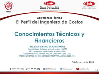 Conocimientos Técnicos y
Financieros
14
Conferencia Técnica
El Perfil del Ingeniero de Costos
18 de mayo de 2016
ING. JUAN ROBERTO GARCIA SANCHEZ
Especialista en Costos de la Construcción – UNAM
MDI Universidad Politécnica de Madrid – ITAM
COMISIONADO TÉCNICO DE PRECIOS UNITARIOS DE LA CMIC
PRESIDENTE SMIEC DEL XXIII CONSEJO DIRECTIVO NACIONAL 2013-2015
 