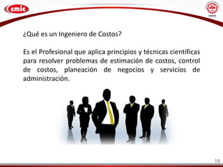 15
¿Qué es un Ingeniero de Costos?
Es el Profesional que aplica principios y técnicas científicas
para resolver problemas de estimación de costos, control
de costos, planeación de negocios y servicios de
administración.
 