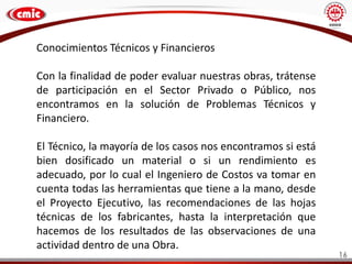 16
Conocimientos Técnicos y Financieros
Con la finalidad de poder evaluar nuestras obras, trátense
de participación en el Sector Privado o Público, nos
encontramos en la solución de Problemas Técnicos y
Financiero.
El Técnico, la mayoría de los casos nos encontramos si está
bien dosificado un material o si un rendimiento es
adecuado, por lo cual el Ingeniero de Costos va tomar en
cuenta todas las herramientas que tiene a la mano, desde
el Proyecto Ejecutivo, las recomendaciones de las hojas
técnicas de los fabricantes, hasta la interpretación que
hacemos de los resultados de las observaciones de una
actividad dentro de una Obra.
 