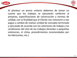 17
Al plantear un precio unitario debemos de tomar en
cuenta que los trabajos se ejecutarán conforme al
proyecto, especificaciones de construcción y normas de
calidad, con la finalidad que el Cliente nos remunere o nos
pague a cambio de realizar unidad de concepto terminado
y ejecutado de acuerdo con los volúmenes de trabajo y las
condiciones del sitio de los trabajos (Grandes o pequeños
volúmenes, el clima, procedimientos recomendados por
los fabricantes, etc.)
 