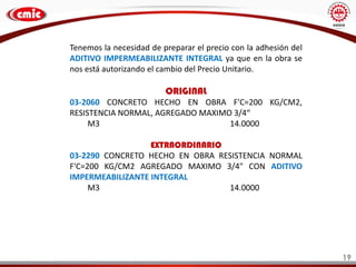 Tenemos la necesidad de preparar el precio con la adhesión del
ADITIVO IMPERMEABILIZANTE INTEGRAL ya que en la obra se
nos está autorizando el cambio del Precio Unitario.
ORIGINAL
03-2060 CONCRETO HECHO EN OBRA F'C=200 KG/CM2,
RESISTENCIA NORMAL, AGREGADO MAXIMO 3/4“
M3 14.0000
EXTRAORDINARIO
03-2290 CONCRETO HECHO EN OBRA RESISTENCIA NORMAL
F'C=200 KG/CM2 AGREGADO MAXIMO 3/4" CON ADITIVO
IMPERMEABILIZANTE INTEGRAL
M3 14.0000
19
 